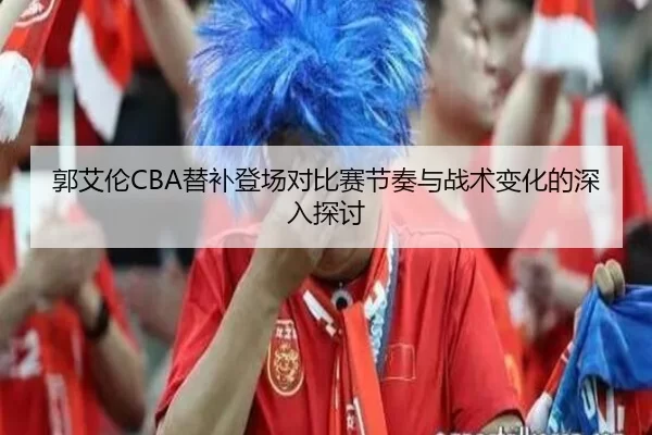 郭艾伦CBA替补登场对比赛节奏与战术变化的深入探讨